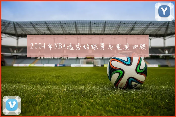 2004年NBA选秀的球员与重要回顾
