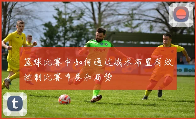 篮球比赛中如何通过战术布置有效控制比赛节奏和局势