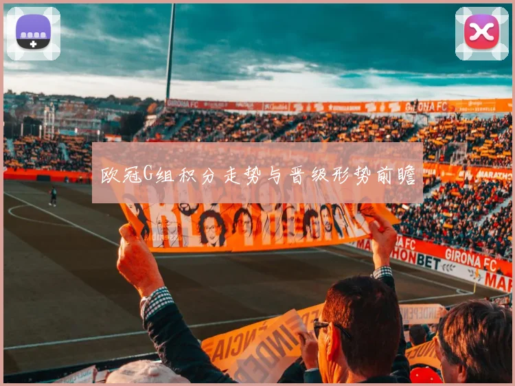 欧冠G组积分走势与晋级形势前瞻