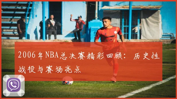 2006年NBA总决赛精彩回顾：历史性战役与赛场亮点