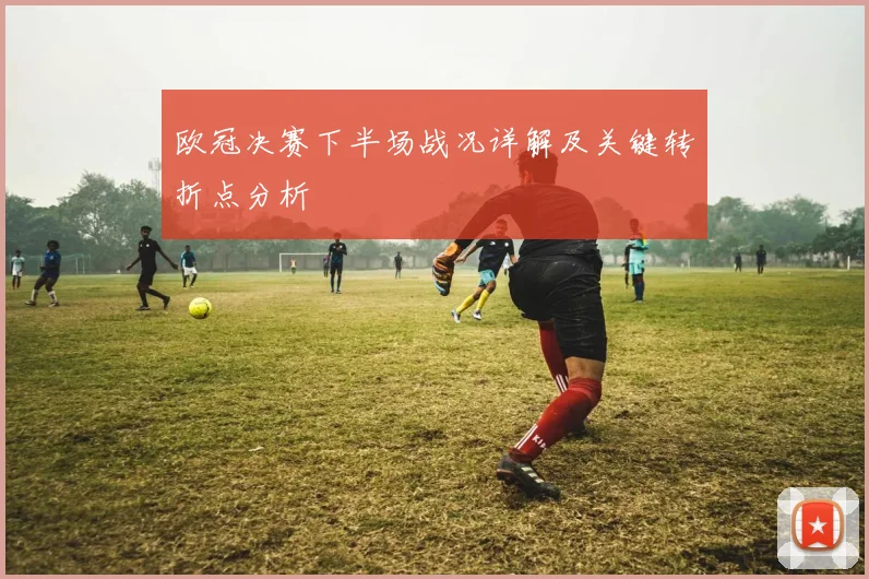 欧冠决赛下半场战况详解及关键转折点分析